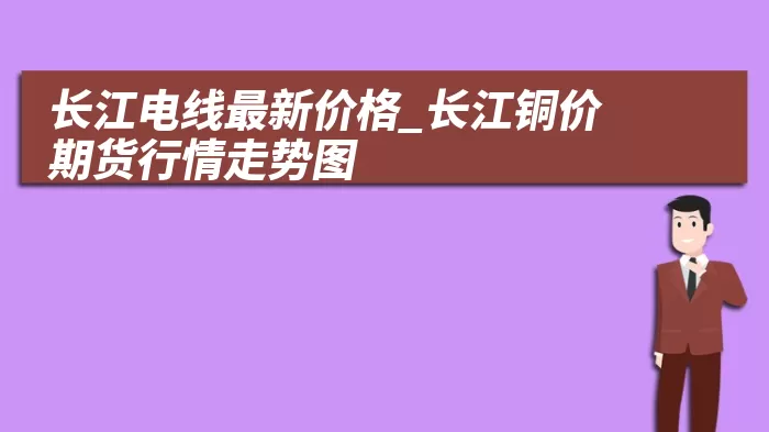长江电线最新价格_长江铜价期货行情走势图 综合百科 第1张
